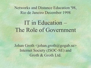 Networks and Distance Education '98, Rio de Janeiro December 1998 IT in Education – The Role of Government Johan Groth <johan.groth@gogab.se> Internet Society (ISOC-SE) and Groth & Groth Ltd. 