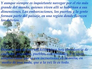 Y aunque siempre es inquietante navegar por el río más grande del mundo, quienes viven allí se habitúan a sus dimensiones. Las embarcaciones, los puertos y la gente forman parte del paisaje, en una región donde florecen los delirios. D urante más de tres mil kilómetros hay abundancia de ciudades  pequeñas, pueblos, comunidades, o a veces simples casas que se ven incrustadas en la orilla, en medio de una nada, que a la vez lo es todo.  