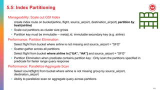 113
5.5: Index Partitioning
Manageability: Scale out GSI Index
create index route on bucket(airline, flight, source_airport, destination_airport) partition by
hash(airline)
• Scale out partitions as cluster size grows
• Partition key must be immutable -- meta().id, immutable secondary key (e.g. airline)
Performance: Partition Elimination
Select flight from bucket where airline is not missing and source_airport = “SFO”
• Scatter-gather across all partitions
Select flight from bucket where airline in [“UA”, “AA”] and source_airport = “SFO”
• Partition Elimination when predicate contains partition key : Only scan the partitions specified in
predicate for faster range query response
Performance: Parallelize Aggregate Scan
Select count(flight) from bucket where airline is not missing group by source_airport,
destination_airport
• Ability to parallelize scan on aggregate query across partitions
 