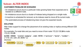 116
Vulcan: ALTER INDEX
CUSTOMER PROBLEM OR SCENARIO
• An imbalance occurs due to a particular index growing faster than expected and is
needed on a different node.
• An imbalance occurs due to a cluster of indexes being dropped on a single node.
• A machine is scheduled for removal, so its indexes need to move off its current node.
• The automated process of rebalancing does not give the expected results.
SOLUTION
Alter Index support to change the placement of an existing index or replica among different GSI
nodes.
For example, if a node fails and you need to move it from node 172.23.130.24 to node
172.23.130.25
ALTER INDEX `travel-sample`.idx1 WITH {"action":"move","nodes":
["172.23.120.25:8091"]}
 