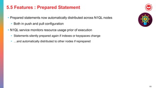 120
5.5 Features : Prepared Statement
• Prepared statements now automatically distributed across N1QL nodes
• Both in push and pull configuration
• N1QL service monitors resource usage prior of execution
• Statements silently prepared again if indexes or keyspaces change
• …and automatically distributed to other nodes if reprepared
 