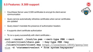 121
5.5 Features: X.509 support
• Couchbase Server uses X.509 certificates to encrypt its client-server
communication
• Query service automatically refreshes certificates when server certificates
are updated
• Query doesn’t mandate the presence of authorization headers
• It supports client certificate authorization
• To run a query successfully with client certificates –
curl --cacert ./root/ca.pem --cert-type PEM --cert
./client/client/chain.pem --key-type PEM –key
./client/client/client.key https://localhost:18093/query/ser
vice -d "statement=select * from system:keyspaces"
 