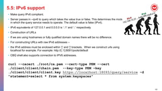 122
5.5: IPv6 support
• Make query IPv6 compliant.
• Server passes in --ipv6 to query which takes the value true or false. This determines the mode
in which the query service needs to operate. The default value is false (IPv4).
• IPv6 equivalents of 127.0.0.1 and 0.0.0.0 is ‘::1’ and ‘::’ respectively.
• Construction of URLs
• If we are using hostnames or fully qualified domain names there will be no difference.
• For constructing URLs with raw IPv6 addresses –
• the IPv6 address must be enclosed within ‘[‘ and ‘]’ brackets. When we construct urls using
localhost for example. For example: http://[::1]:8091/pools/default
• CBQ shell also supports connection to IPV6 addresses.
curl --cacert ./root/ca.pem --cert-type PEM --cert
./client/client/chain.pem --key-type PEM –key
./client/client/client.key https://localhost:18093/query/service -d
"statement=select * from system:keyspaces"
 
