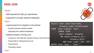 127
ANSI JOIN
What?
• ANSI standard for SQL join specification
• Supported in all major relational databases
Why?
• Lowering barrier for migration to Couchbase
• Express business questions easily
• Especially from relational databases
• Address limitation of N1QL joins
• Lookup join and index join requires joining on document key
• Parent-child or child-parent join only
• Only equi-join
• Proprietary syntax
How?
SELECT beer.name beername,
brewery.name breweryname
FROM `beer-sample` beer
INNER JOIN
`beer-sample` brewery
ON (beer.brewery_id =
brewery.myid
AND beer.name LIKE "A%")
WHERE beer.type = "beer";
 