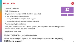 128
HASH JOIN
• Enterprise Edition only
• ANSI JOIN query only
• Only considered when (new) USE HASH hint is specified
• USE HASH(build) or USE HASH(probe)
• Specify USE HASH hint on right-hand side keyspace
• Can combine USE HASH with USE INDEX or USE KEYS
• Requires equality join predicate(s)
• Hash join is preferred when USE HASH is specified, however, if hash join cannot be generated
for some reason, nested-loop join is considered
• Beneficial for “large” joins
SELECT DISTINCT route.destinationairport
FROM `travel-sample` airport JOIN `travel-sample` route USE HASH(probe)
INDEX(route_airports)
 