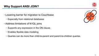 131
Why Support ANSI JOIN?
• Lowering barrier for migration to Couchbase
• Especially from relational databases
• Address limitations of N1QL joins
• Supports any expression in the ON clause.
• Enables flexible data modeling
• Queries can do more than child-to-parent and parent-to-children queries.
 