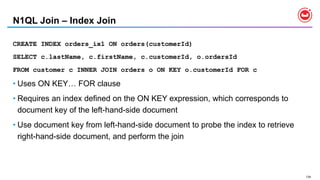 134
N1QL Join – Index Join
CREATE INDEX orders_ix1 ON orders(customerId)
SELECT c.lastName, c.firstName, c.customerId, o.ordersId
FROM customer c INNER JOIN orders o ON KEY o.customerId FOR c
• Uses ON KEY… FOR clause
• Requires an index defined on the ON KEY expression, which corresponds to
document key of the left-hand-side document
• Use document key from left-hand-side document to probe the index to retrieve
right-hand-side document, and perform the join
 
