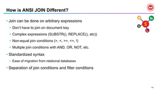 135
How is ANSI JOIN Different?
• Join can be done on arbitrary expressions
• Don’t have to join on document key
• Complex expressions (SUBSTR(), REPLACE(), etc))
• Non-equal join conditions (>, <, >=, <=, !)
• Multiple join conditions with AND, OR, NOT, etc.
• Standardized syntax
• Ease of migration from relational databases
• Separation of join conditions and filter conditions
 