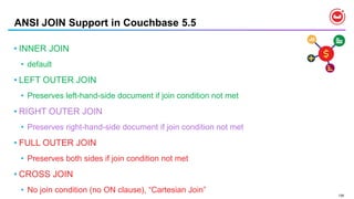 138
ANSI JOIN Support in Couchbase 5.5
• INNER JOIN
• default
• LEFT OUTER JOIN
• Preserves left-hand-side document if join condition not met
• RIGHT OUTER JOIN
• Preserves right-hand-side document if join condition not met
• FULL OUTER JOIN
• Preserves both sides if join condition not met
• CROSS JOIN
• No join condition (no ON clause), “Cartesian Join”
 