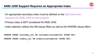142
ANSI JOIN Support Requires an Appropriate Index
• An appropriate secondary index must be defined on the right-hand-side
keyspace for ANSI JOIN to work properly
• Primary index is NOT considered for ANSI JOIN
• Index selection utilizes the ON-clause filters as well as the WHERE clause filters
CREATE INDEX customer_ix1 ON customer(customerId) USING GSI;
CREATE INDEX orders_ix1 ON orders(customerId) USING GSI;
 