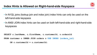 144
Index Hints is Allowed on Right-hand-side Keyspace
• In N1QL joins (lookup join and index join) index hints can only be used on the
left-hand-side keyspace
• In ANSI JOIN index hints can be used on both left-hand-side and right-hand-side
keyspaces
SELECT c.lastName, c.firstName, c.customerId, o.ordersId
FROM customer c INNER JOIN orders o USE INDEX (orders_ix1)
ON c.customerId = o.customerId;
 