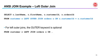 145
ANSI JOIN Example – Left Outer Join
SELECT c.lastName, c.firstName, c.customerId, o.ordersId
FROM customer c LEFT OUTER JOIN orders o ON c.customerId = o.customerId
• For left outer joins, the OUTER keyword is optional
FROM customer c LEFT JOIN orders o ON …
 