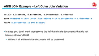 147
ANSI JOIN Example – Left Outer Join Variation
SELECT c.lastName, c.firstName, c.customerId, o.ordersId
FROM customer c LEFT OUTER JOIN orders o ON c.customerId = o.customerId
WHERE c.customerId IS NOT MISSING
• In case you don’t want to preserve the left-hand-side documents that do not
have customerId field
• Without it all left-hand-side documents will be preserved
 