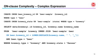 150
ON-clause Complexity – Complex Expression
CREATE INDEX beer_brewery_id ON `beer-sample` (brewery_id)
WHERE type = "beer"
CREATE INDEX brewery_state ON `beer-sample` (state) WHERE type = "brewery"
SELECT meta(brewery).id brewery_id, brewery.name brewery_name
FROM `beer-sample` brewery INNER JOIN `beer-sample` beer
ON beer.brewery_id = LOWER(REPLACE(brewery.name, " ", "_"))
AND beer.type = "beer"
WHERE brewery.type = "brewery" AND brewery.state = ”Kansas"
 