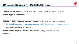 151
ON-clause Complexity – Multiple Join Keys
CREATE INDEX airport_location ON `travel-sample`(country, city)
WHERE type = "airport"
SELECT * FROM `travel-sample` hotel JOIN `travel-sample` airport
ON hotel.country = airport.country AND hotel.city = airport.city
AND airport.type = "airport"
WHERE hotel.type = "hotel" AND hotel.free_internet = true
LIMIT 5
 