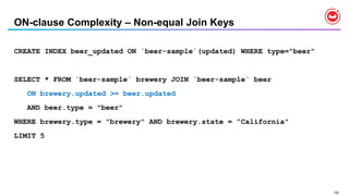 152
ON-clause Complexity – Non-equal Join Keys
CREATE INDEX beer_updated ON `beer-sample`(updated) WHERE type="beer"
SELECT * FROM `beer-sample` brewery JOIN `beer-sample` beer
ON brewery.updated >= beer.updated
AND beer.type = "beer"
WHERE brewery.type = "brewery" AND brewery.state = ”California"
LIMIT 5
 