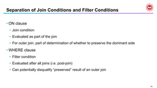 154
Separation of Join Conditions and Filter Conditions
• ON clause
• Join condition
• Evaluated as part of the join
• For outer join, part of determination of whether to preserve the dominant side
• WHERE clause
• Filter condition
• Evaluated after all joins (i.e. post-join)
• Can potentially disqualify “preserved” result of an outer join
 