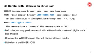 155
Be Careful with Filters in an Outer Join
SELECT brewery.name brewery_name, beer.name beer_name
FROM `beer-sample` brewery LEFT OUTER JOIN `beer-sample` beer
ON beer.brewery_id = LOWER(REPLACE(brewery.name, " ", "_"))
WHERE beer.type = "beer"
AND brewery.type = "brewery" AND brewery.state = "KS"
• Left outer join may produces result with left-hand-side preserved (right-hand-
side missing
• However the WHERE clause filter will discard all such results
• Net effect is an INNER JOIN
 