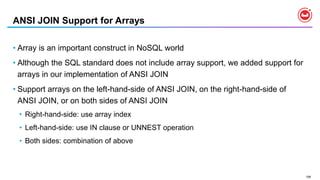 158
ANSI JOIN Support for Arrays
• Array is an important construct in NoSQL world
• Although the SQL standard does not include array support, we added support for
arrays in our implementation of ANSI JOIN
• Support arrays on the left-hand-side of ANSI JOIN, on the right-hand-side of
ANSI JOIN, or on both sides of ANSI JOIN
• Right-hand-side: use array index
• Left-hand-side: use IN clause or UNNEST operation
• Both sides: combination of above
 
