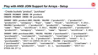 159
Play with ANSI JOIN Support for Arrays - Setup
• Create buckets “product”, “purchase”
CREATE PRIMARY INDEX ON product
CREATE PRIMARY INDEX ON purchase
INSERT INTO product(KEY,VALUE) VALUES ("product01", {"productId":
"product01", "category": "Toys", "name": "Truck", "unitPrice": 9.25}),
VALUES("product02", {"productId": "product02", "category": "Kitchen",
"name": "Bowl", "unitPrice": 5.50}), VALUES ("product03", {"productId":
"product03", "category": "utensil", "name": "Spoons", "unitPrice": 2.40})
INSERT INTO purchase(KEY, VALUE) VALUES ("purchase01", {"purchaseId":
"purchase01", "customerId": "customer01", "lineItems": [ {"productId":
"product01", "count": 3}, {"productId": "product02", "count": 1} ],
"purchasedAt": "2017-11-24T15:03:22"}), VALUES ("purchase02",
{"purchaseId": "purchase02", "customerId": "customer02", "lineItems": [
{"productId": "product03", "count": 2} ], "purchasedAt": "2017-11-
27T09:08:37"})
 