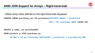 160
ANSI JOIN Support for Arrays – Right-hand-side
• Utilize array index defined on the right-hand-side keyspace
CREATE INDEX purchase_ix1 ON purchase(DISTINCT ARRAY l.productId
FOR l IN lineItems END) USING GSI
SELECT p.name, pu.purchasedAt
FROM product p JOIN purchase pu
ON ANY l IN pu.lineItems SATISFIES l.productId = p.productId END
 