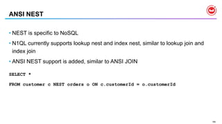 166
ANSI NEST
• NEST is specific to NoSQL
• N1QL currently supports lookup nest and index nest, similar to lookup join and
index join
• ANSI NEST support is added, similar to ANSI JOIN
SELECT *
FROM customer c NEST orders o ON c.customerId = o.customerId
 