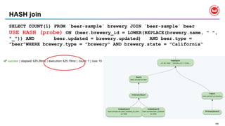 169
HASH join
SELECT COUNT(1) FROM `beer-sample` brewery JOIN `beer-sample` beer
USE HASH (probe) ON (beer.brewery_id = LOWER(REPLACE(brewery.name, " ",
"_")) AND beer.updated = brewery.updated) AND beer.type =
"beer"WHERE brewery.type = "brewery" AND brewery.state = "California"
 