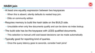 172
HASH join
• At least one equality expression between two keyspaces
• When this is absent, silently defaults to nested loop join.
• Ditto on community edition
• Requires memory to build the hash table on the BUILD side.
• Unsuitable when only few documents qualify and can be done via index lookup.
• The build side has be the keyspace with LESS qualified documents.
• This selection is manual until cost based decisions can be made automatically
• Typically good for reporting kind of queries.
• Once the query latency goes to seconds, consider hash joins!
 
