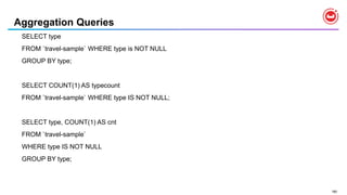 180
Aggregation Queries
SELECT type
FROM `travel-sample` WHERE type is NOT NULL
GROUP BY type;
SELECT COUNT(1) AS typecount
FROM `travel-sample` WHERE type IS NOT NULL;
SELECT type, COUNT(1) AS cnt
FROM `travel-sample`
WHERE type IS NOT NULL
GROUP BY type;
 