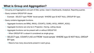 182
What is Group and Aggregation?
• Grouping and Aggregations are part of SQL syntax. Used in Dashboards, Analytical, Reporting queries.
• Query contains GROUP BY clause
• Example : SELECT type FROM `travel-sample` WHERE type IS NOT NULL GROUP BY type;
• Query contains Aggregate functions.
• Aggregate functions are MIN(), MAX(), COUNT(), SUM(), AVG(), ARRAY_AGG()
• Aggregate functions can only be in Projection, Having, Letting clause
• Aggregate functions can be present with or without GROUP BY.
• When GROUP BY is absent it considered as single group.
• SELECT type, COUNT(1) AS cnt FROM `travel-sample` WHERE type IS NOT NULL GROUP
BY type;
• Returns how many documents present in each group.
 