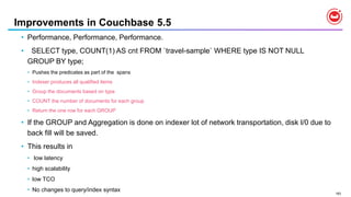 183
Improvements in Couchbase 5.5
• Performance, Performance, Performance.
• SELECT type, COUNT(1) AS cnt FROM `travel-sample` WHERE type IS NOT NULL
GROUP BY type;
• Pushes the predicates as part of the spans
• Indexer produces all qualified items
• Group the documents based on type
• COUNT the number of documents for each group
• Return the one row for each GROUP
• If the GROUP and Aggregation is done on indexer lot of network transportation, disk I/0 due to
back fill will be saved.
• This results in
• low latency
• high scalability
• low TCO
• No changes to query/index syntax
 