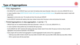 184
Type of Aggregations
• FULL Aggregations
• NO GROUP BY or all of GROUP keys must match the leading index keys (Example: Index (c0,c1,c2,c3,c4), GROUP BY c0,c1).
• In case of partition index (PARTITION BY HASH, NOT partial index though WHERE clause) the partition keys needs to match with
group keys.
• Aggregation is done only once. The results are final. One entry per GROUP.
• As the GROUP matched with leading index keys indexer knows when the group is done and produce the results.
• Partial Aggregations (n-step aggregation, n can be > 1)
• GROUP keys are not matched leading index keys ((Example : Index (c0, c1,c2,c3,c4), GROUP BY c1)..
• In case of partition index partition key not matched with group keys.
• As the GROUP did NOT matched with leading index keys indexer doesn't know when the group is done so they do partial
aggregation and produces duplicates in the GROUP.
• Query engine will do another level aggregation on partial aggregated results produce FULL aggregation.
• SUM becomes SUM of SUM, COUNT becomes SUM of COUNT, MIN becomes MIN of MIN, MAX becomes MAX of MAX.
• AVG is special case will discussed later.
 