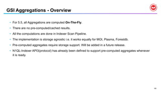 185
GSI Aggregations - Overview
• For 5.5, all Aggregations are computed On-The-Fly.
• There are no pre-computed/cached results.
• All the computations are done in Indexer Scan Pipeline.
• The implementation is storage agnostic i.e. it works equally for MOI, Plasma, Forestdb.
• Pre-computed aggregates require storage support. Will be added in a future release.
• N1QL-Indexer API3(protocol) has already been defined to support pre-computed aggregates whenever
it is ready.
 