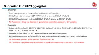 186
Supported GROUP/Aggregates
• GROUP BY
• Index keys, document key, expressions on document key/index keys
• GROUP key order is irrelevant (GROUP BY c1, c0 is same as GROUP BY c0,c1),
• GROUP BY duplicates are irrelevant ( GROUP BY c1,c1 is same as GROUP BY c1).
• No Pushdowns : Group key depends on query/named parameters, sub query, LET variables
• Aggregates
• Supported : MIN(), MAX(), COUNT(), COUNTN(), SUM(), AVG(), COUNT(DISTINCT x), COUNTN( DISTINCT x),
SUM( DISTINCT x), AVG(DISTINCT x)
• COUNTN(X), COUNTN(DISTINCT X) – Counts value when X is numeric value.
• Aggregate argument can be Constant, Index keys, document key, expression on document key/index keys
• No pushdowns : ARRAY_AGG(), ARRAY_AGG(DISTINCT x)
• No Pushdowns : Aggregate argument depends on query/named parameters, sub query, LET variables.
 