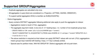 187
Supported GROUP/Aggregates
• Duplicate aggregates are calculated only once.
• All aggregates in query block are considered (i.e. Projection, LETTING, HAVING, ORDER BY).
• To support partial aggregation AVG() is rewritten as SUM()/COUNTN()
• Distinct Aggregates
• Query contains DISTINCT aggregates following additional rules apply to push the aggregates to indexer.
• Aggregations needs to result in FULL aggregation.
• The aggregate argument needs to be one of n+1 leading keys, n is number of non-duplicate group keys.
• CREATE INDEX ix1 ON `orders` (c0,c1,c2,c3,c4) WHERE type = "numeric";
• SELECT SUM(DISTINCT X), AVG(DISTINCT X) FROM orders WHERE c0 > 0 and type = "numeric" GROUP BY c0,c1;
• X can be c0 or c1 or c2.
• The above restriction is required so that indexer can apply DISTINCT values with out sort. (FULL aggregations
means groups keys matched with leading n keys, n+1 key is already sorted).
• Special case for partition Index, With NO GROUP BY: Distinct aggregates will not push down.
 