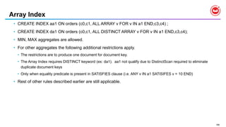 188
Array Index
• CREATE INDEX aa1 ON orders (c0,c1, ALL ARRAY v FOR v IN a1 END,c3,c4) ;
• CREATE INDEX da1 ON orders (c0,c1, ALL DISTINCT ARRAY v FOR v IN a1 END,c3,c4);
• MIN, MAX aggregates are allowed.
• For other aggregates the following additional restrictions apply.
• The restrictions are to produce one document for document key.
• The Array Index requires DISTINCT keyword (ex: da1). aa1 not qualify due to DistinctScan required to eliminate
duplicate document keys
• Only when equality predicate is present in SATISFIES clause (i.e. ANY v IN a1 SATISIFES v = 10 END)
• Rest of other rules described earlier are still applicable.
 