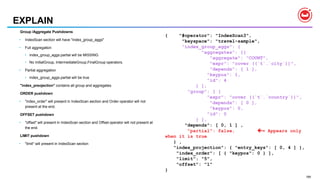 189
EXPLAIN
Group /Aggregate Pushdowns
• IndexScan section will have "index_group_aggs"
• Full aggregation
• index_group_aggs.partial will be MISSING
• No InitialGroup, IntermediateGroup,FinalGroup operators.
• Partial aggregation
• index_group_aggs.partial will be true
"index_preojection" contains all group and aggregates
ORDER pushdown
• "index_order" will present in IndexScan section and Order operator will not
present at the end.
OFFSET pushdown
• "offset" will present in IndexScan section and Offset operator will not present at
the end.
LIMIT pushdown
• "limit" will present in IndexScan section
{ "#operator": "IndexScan3",
"keyspace": "travel-sample",
"index_group_aggs": {
"aggregates": [{
"aggregate": "COUNT",
"expr": "cover ((`t`.`city`))",
"depends": [ 1 ],
"keypos": 1,
"id": 4
} ],
"group": [ {
"expr": "cover ((`t`.`country`))",
"depends": [ 0 ],
"keypos": 0,
"id": 0
} ],
"depends": [ 0, 1 ] ,
"partial": false, = Appears only
when it is true
} ,
"index_projection": { "entry_keys": [ 0, 4 ] },
"index_order": [ { "keypos": 0 } ],
"limit": "5",
"offset": "1"
}
 