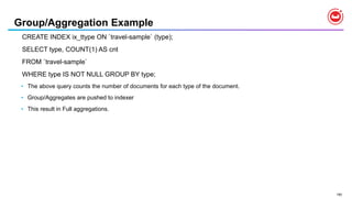 190
Group/Aggregation Example
CREATE INDEX ix_ttype ON `travel-sample` (type);
SELECT type, COUNT(1) AS cnt
FROM `travel-sample`
WHERE type IS NOT NULL GROUP BY type;
• The above query counts the number of documents for each type of the document.
• Group/Aggregates are pushed to indexer
• This result in Full aggregations.
 