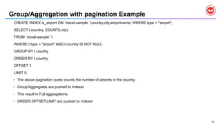 191
Group/Aggregation with pagination Example
CREATE INDEX ix_airport ON `travel-sample` (country,city,airportname) WHERE type = "airport";
SELECT t.country, COUNT(t.city)
FROM `travel-sample` t
WHERE t.type = "airport" AND t.country IS NOT NULL
GROUP BY t.country
ORDER BY t.country
OFFSET 1
LIMIT 5;
• The above pagination query counts the number of airports in the country
• Group/Aggregates are pushed to indexer
• This result in Full aggregations.
• ORDER,OFFSET,LIMIT are pushed to indexer
 