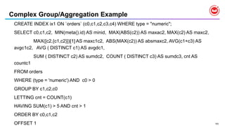 193
Complex Group/Aggregation Example
CREATE INDEX ix1 ON `orders` (c0,c1,c2,c3,c4) WHERE type = "numeric";
SELECT c0,c1,c2, MIN(meta().id) AS minid, MAX(ABS(c2)) AS maxac2, MAX(c2) AS maxc2,
MAX([c2,{c1,c2}])[1] AS maxc1c2, ABS(MAX(c2)) AS absmaxc2, AVG(c1+c3) AS
avgc1c2, AVG ( DISTINCT c1) AS avgdc1,
SUM ( DISTINCT c2) AS sumdc2, COUNT ( DISTINCT c3) AS sumdc3, cnt AS
countc1
FROM orders
WHERE (type = 'numeric') AND c0 > 0
GROUP BY c1,c2,c0
LETTING cnt = COUNT(c1)
HAVING SUM(c1) > 5 AND cnt > 1
ORDER BY c0,c1,c2
OFFSET 1
 