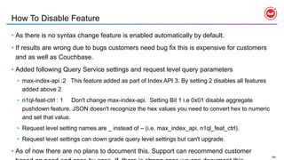 194
How To Disable Feature
• As there is no syntax change feature is enabled automatically by default.
• If results are wrong due to bugs customers need bug fix this is expensive for customers
and as well as Couchbase.
• Added following Query Service settings and request level query parameters
• max-index-api :2 This feature added as part of Index API 3. By setting 2 disables all features
added above 2
• n1ql-feat-ctrl : 1 Don't change max-index-api. Setting Bit 1 i.e 0x01 disable aggregate
pushdown feature. JSON doesn't recognize the hex values you need to convert hex to numeric
and set that value.
• Request level setting names are _ instead of – (i.e. max_index_api, n1ql_feat_ctrl).
• Request level settings can down grade query level settings but can't upgrade.
• As of now there are no plans to document this. Support can recommend customer
 
