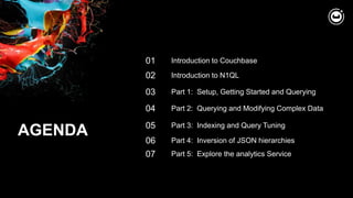 AGENDA
02
03
Introduction to N1QL
Part 1: Setup, Getting Started and Querying
01 Introduction to Couchbase
04 Part 2: Querying and Modifying Complex Data
05 Part 3: Indexing and Query Tuning
06 Part 4: Inversion of JSON hierarchies
07 Part 5: Explore the analytics Service
 