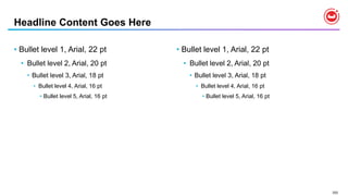 202
Headline Content Goes Here
• Bullet level 1, Arial, 22 pt
• Bullet level 2, Arial, 20 pt
• Bullet level 3, Arial, 18 pt
• Bullet level 4, Arial, 16 pt
• Bullet level 5, Arial, 16 pt
• Bullet level 1, Arial, 22 pt
• Bullet level 2, Arial, 20 pt
• Bullet level 3, Arial, 18 pt
• Bullet level 4, Arial, 16 pt
• Bullet level 5, Arial, 16 pt
 