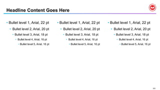 203
• Bullet level 1, Arial, 22 pt
• Bullet level 2, Arial, 20 pt
• Bullet level 3, Arial, 18 pt
• Bullet level 4, Arial, 16 pt
• Bullet level 5, Arial, 16 pt
• Bullet level 1, Arial, 22 pt
• Bullet level 2, Arial, 20 pt
• Bullet level 3, Arial, 18 pt
• Bullet level 4, Arial, 16 pt
• Bullet level 5, Arial, 16 pt
Headline Content Goes Here
• Bullet level 1, Arial, 22 pt
• Bullet level 2, Arial, 20 pt
• Bullet level 3, Arial, 18 pt
• Bullet level 4, Arial, 16 pt
• Bullet level 5, Arial, 16 pt
 