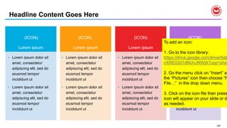 206
Headline Content Goes Here
Lorem ipsumLorem ipsum Lorem ipsumLorem ipsum
• Lorem ipsum dolor sit
amet, consectetur
adipiscing elit, sed do
eiusmod tempor
incididunt ut
• Lorem ipsum dolor sit
amet, consectetur
adipiscing elit, sed do
eiusmod tempor
incididunt ut
• Lorem ipsum dolor sit
amet, consectetur
adipiscing elit, sed do
eiusmod tempor
incididunt ut
• Lorem ipsum dolor sit
amet, consectetur
adipiscing elit, sed do
eiusmod tempor
incididunt ut
• Lorem ipsum dolor sit
amet, consectetur
adipiscing elit, sed do
eiusmod tempor
incididunt ut
• Lorem ipsum dolor sit
amet, consectetur
adipiscing elit, sed do
eiusmod tempor
incididunt ut
• Lorem ipsum dolor sit
amet, consectetur
adipiscing elit, sed do
eiusmod tempor
incididunt ut
• Lorem ipsum dolor sit
amet, consectetur
adipiscing elit, sed do
eiusmod tempor
incididunt ut
(ICON) (ICON) (ICON) (ICON)
To add an icon:
1. Go to the icon library:
https://drive.google.com/drive/fold
nXRE02d1dNUnJNWjA?usp=shar
2. Go the menu click on “Insert” an
the “Pictures” icon then choose “P
File…” in the drop down menu.
3. Click on the icon file then press
icon will appear on your slide or do
as needed.
 
