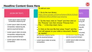 207
Lorem ipsum dolor sit amet
consectetur adipiscing elit
Headline Content Goes Here
(ICON OR TEXT) (ICON OR TEXT)
Lorem ipsum dolor sit amet
consectetur adipiscing elit
Lorem ipsum dolor sit amet
consectetur adipiscing elit
• Lorem ipsum dolor sit amet,
consectetur adipiscing elit,
sed do eiusmod tempor
• Lorem ipsum dolor sit amet,
consectetur adipiscing elit,
sed do eiusmod tempor
• Lorem ipsum dolor sit amet,
consectetur
• Lorem ipsum dolor sit amet,
consectetur adipiscing elit,
sed do eiusmod tempor
• Lorem ipsum dolor sit amet,
consectetur adipiscing elit,
sed do eiusmod tempor
• Lorem ipsum dolor sit amet,
consectetur
• Lorem ipsum dolor sit amet,
consectetur adipiscing elit,
sed do eiusmod tempor
• Lorem ipsum dolor sit amet,
consectetur adipiscing elit,
sed do eiusmod tempor
• Lorem ipsum dolor sit amet,
consectetur
(ICON OR TEXT)
To add an icon:
1. Go to the icon library:
https://drive.google.com/drive/folders/0B3tU353ksD
nXRE02d1dNUnJNWjA?usp=sharing
2. Go the menu click on “Insert” and then click on
the “Pictures” icon then choose “Pictures from
File…” in the drop down menu.
3. Click on the icon file then press “Insert” and the
icon will appear on your slide or document. Resize
as needed.
 
