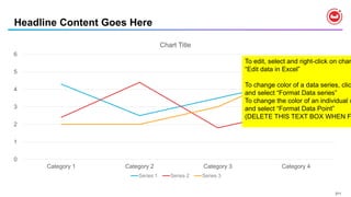 211
Headline Content Goes Here
0
1
2
3
4
5
6
Category 1 Category 2 Category 3 Category 4
Chart Title
Series 1 Series 2 Series 3
To edit, select and right-click on char
“Edit data in Excel”
To change color of a data series, clic
and select “Format Data series”
To change the color of an individual d
and select “Format Data Point”
(DELETE THIS TEXT BOX WHEN F
 