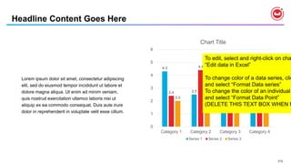 212
Lorem ipsum dolor sit amet, consectetur adipiscing
elit, sed do eiusmod tempor incididunt ut labore et
dolore magna aliqua. Ut enim ad minim veniam,
quis nostrud exercitation ullamco laboris nisi ut
aliquip ex ea commodo consequat. Duis aute irure
dolor in reprehenderit in voluptate velit esse cillum.
Headline Content Goes Here
4.3
2.5
3.5
4.5
2.4
4.4
1.8
2.8
2.0 2.0
3.0
5.0
0
1
2
3
4
5
6
Category 1 Category 2 Category 3 Category 4
Chart Title
Series 1 Series 2 Series 3
To edit, select and right-click on cha
“Edit data in Excel”
To change color of a data series, clic
and select “Format Data series”
To change the color of an individual
and select “Format Data Point”
(DELETE THIS TEXT BOX WHEN F
 