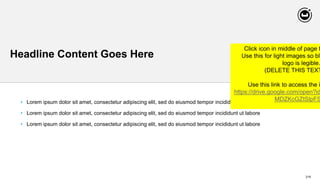 216
Headline Content Goes Here
• Lorem ipsum dolor sit amet, consectetur adipiscing elit, sed do eiusmod tempor incididunt ut
• Lorem ipsum dolor sit amet, consectetur adipiscing elit, sed do eiusmod tempor incididunt ut labore
• Lorem ipsum dolor sit amet, consectetur adipiscing elit, sed do eiusmod tempor incididunt ut labore
Click icon in middle of page t
Use this for light images so bla
logo is legible.
(DELETE THIS TEXT
Use this link to access the i
https://drive.google.com/open?id
MDZKcGZtSlpFS
 