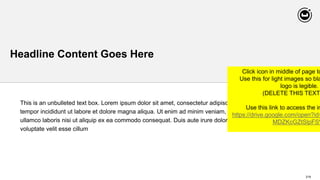 218
Headline Content Goes Here
This is an unbulleted text box. Lorem ipsum dolor sit amet, consectetur adipiscing elit, sed do eiusmod
tempor incididunt ut labore et dolore magna aliqua. Ut enim ad minim veniam, quis nostrud exercitation
ullamco laboris nisi ut aliquip ex ea commodo consequat. Duis aute irure dolor in reprehenderit in
voluptate velit esse cillum
Click icon in middle of page to
Use this for light images so bla
logo is legible.
(DELETE THIS TEXT
Use this link to access the im
https://drive.google.com/open?id=
MDZKcGZtSlpFSV
 